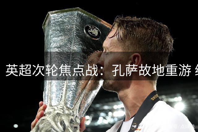 英超次轮焦点战：孔萨故地重游 维拉主场迎战枪手